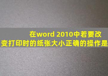 在word 2010中若要改变打印时的纸张大小正确的操作是